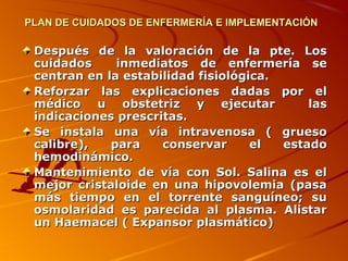 PLAN DE CUIDADOS DE ENFERMERÍA E IMPLEMENTACIÓN

 Después de la valoración de la pte. Los
 cuidados     inmediatos de enfermería se
 centran en la estabilidad fisiológica.
 Reforzar las explicaciones dadas por el
 médico u obstetriz y ejecutar              las
 indicaciones prescritas.
 Se instala una vía intravenosa ( grueso
 calibre),   para    conservar      el  estado
 hemodinámico.
 Mantenimiento de vía con Sol. Salina es el
 mejor cristaloide en una hipovolemia (pasa
 más tiempo en el torrente sanguíneo; su
 osmolaridad es parecida al plasma. Alistar
 un Haemacel ( Expansor plasmático)
 