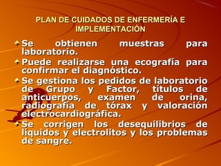 PLAN DE CUIDADOS DE ENFERMERÍA E
            IMPLEMENTACIÓN
Se     obtienen       muestras      para
laboratorio.
Puede realizarse una ecografía para
confirmar el diagnóstico.
Se gestiona los pedidos de laboratorio
de Grupo y Factor, títulos de
anticuerpos,    examen       de   orina,
radiografía de tórax y valoración
electrocardiográfica.
Se corrigen los desequilibrios de
líquidos y electrolitos y los problemas
de sangre.
 