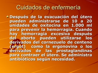 Cuidados de enfermería
Después de la evacuación del útero
pueden administrarse de 10 a 20
unidades de oxitocina en 1.000 ml
para prevenir la hemorragia. Cuando
hay hemorragia excesiva después
del aborto pueden utilizarse los
derivados del cornezuelo de centeno
(ergot) como la ergonovina o los
derivados de las prostaglandinas
para contraer el útero. Se administra
antibióticos según necesidad.
 