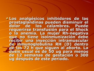 Los analgésicos inhibidores de las
prostaglandinas pueden disminuir el
dolor de los calambres. Puede
requerirse transfusión para el Shock
o la anemia. La mujer Rh-negativa
que no tiene isoinmunización debe
recibir una inyección intramuscular
de inmunoglobulina RH (D) dentro
de las 72 h que siguen al aborto. La
dosis usual es de 50 ug para menos
de 12 semanas de gestación o 300
ug después de este período.
 
