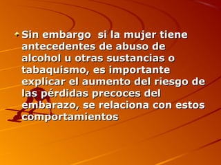 Sin embargo si la mujer tiene
antecedentes de abuso de
alcohol u otras sustancias o
tabaquismo, es importante
explicar el aumento del riesgo de
las pérdidas precoces del
embarazo, se relaciona con estos
comportamientos
 