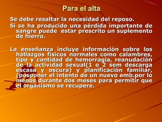 Para el alta
Se debe resaltar la necesidad del reposo.
Si se ha producido una pérdida importante de
  sangre puede estar prescrito un suplemento
  de hierro.

La enseñanza incluye información sobre los
  hallazgos físicos normales como calambres,
  tipo y cantidad de hemorragia, reanudación
  de la actividad sexual(1 o 2 sem descarga
  escasa y oscura) y planificación familiar,
  (posponer el intento de un nuevo emb.por lo
  menos durante dos meses para permitir que
  el organismo se recupere.
 