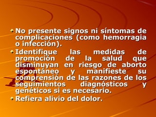 No presente signos ni síntomas de
complicaciones (como hemorragia
o infección).
Identifique     las    medidas   de
promoción     de    la   salud  que
disminuyan en riesgo de aborto
espontáneo      y    manifieste  su
comprensión de las razones de los
seguimientos       diagnósticos   y
genéticos si es necesario.
Refiera alivio del dolor.
 