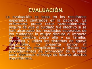 EVALUACIÓN.
La evaluación se basa en los resultados
  esperados centrados en la paciente. La
  enfermera puede estar razonablemente
  segura de que el cuidado fue efectivo si se
  han alcanzado los resultados esperados de
  los cuidados: la mujer discute el impacto
  de la pérdida sobre ella y su familia,
  identifica y utiliza los sistemas de apoyo
  disponibles,   no     presenta   signos  ni
  síntomas de complicaciones y discute los
  procedimientos de promoción de la salud
  para disminuir el riesgo de futuros abortos
  espontáneos.
 