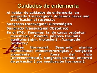 Cuidados de enfermería
Al hablar de cuidados de enfermería en
  sangrado Transvaginal, debemos hacer una
  clasificación al respecto:
Sangrado transvaginal Ginecológico
Sangrado Transvaginal Obstétrico
En el STG.- Tenemos la de causa orgánica:
  menstrual, - Miomas, pólipos, traumas
  genitales (ejm. Violación) .-/sangrado
  rutilante/
    Causa     Hormonal:      Sangrado  uterino
  disfuncional: menometrorragias .- sangrado
  abundante         y    fuera     del    ciclo
  (intermenstrual). Sangrado uterino anormal
  de privación ( por medicación hormonal).
 
