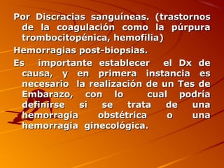 Por Discracias sanguíneas. (trastornos
 de la coagulación como la púrpura
 trombocitopénica, hemofilia)
Hemorragias post-biopsias.
Es  importante establecer     el Dx de
 causa, y en primera instancia es
 necesario la realización de un Tes de
 Embarazo, con lo          cual podría
 definirse   si  se   trata    de  una
 hemorragia     obstétrica     o   una
 hemorragia ginecológica.
 
