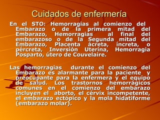 Cuidados de enfermería
En el STO: Hemorragias al comienzo del
  Embarazo o de la primera mitad del
  Embarazo, Hemorragias          al final del
  embarazoso o de la Segunda mitad del
  Embarazo, Placenta ácreta, íncreta, o
  pércreta, Inversión Uterina, Hemorragia
  Posparto, útero de Couvelaire.

Las hemorragias    durante el comienzo del
  Embarazo es alarmante para la paciente y
  preocupante para la enfermera y el equipo
  de salud. Los trastornos hemorrágicos
  comunes en el comienzo del embarazo
  incluyen el aborto, el cérvix incompetente,
  el embarazo ectópico y la mola hidatiforme
  (embarazo molar).
 