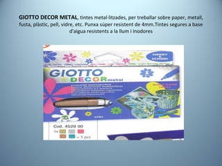 GIOTTO DECOR METAL , tintes metal·litzades, per treballar sobre paper, metall, fusta, plàstic, pell, vidre, etc. Punxa súper resistent de 4mm.Tintes segures a base d'aigua resistents a la llum i inodores 
