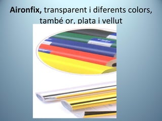 Aironfix,  transparent i diferents colors, també or, plata i vellut 