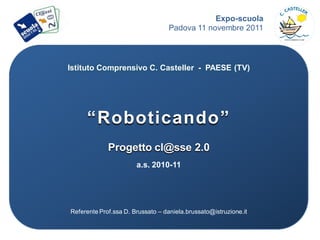 Expo-scuola
                                   Padova 11 novembre 2011



Istituto Comprensivo C. Casteller - PAESE (TV)




     “Roboticando”
             Progetto cl@sse 2.0
                       a.s. 2010-11




Referente Prof.ssa D. Brussato – daniela.brussato@istruzione.it
 