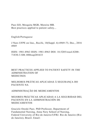 Paes GO, Mesquita MGR, Moreira MB.
Best practices applied to patient safety...
English/Portuguese
J Nurs UFPE on line., Recife, 10(Suppl. 6):4969-73, Dec., 2016
4969
ISSN: 1981-8963 ISSN: 1981-8963 DOI: 10.5205/reuol.8200-
71830-3-SM.1006sup201633
BEST PRACTICES APPLIED TO PATIENT SAFETY IN THE
ADMINISTRATION OF
MEDICINES
MELHORES PRÁTICAS APLICADAS À SEGURANÇA DO
PACIENTE NA
ADMINISTRAÇÃO DE MEDICAMENTOS
MEJORES PRÁCTICAS APLICADAS A LA SEGURIDAD DEL
PACIENTE EN LA ADMINISTRACIÓN DE
MEDICAMENTOS
Graciele Oroski Paes. PhD Professor, Department of
Fundamental Nursing, Anna Nery School of Nursing,
Federal University of Rio de Janeiro/UFRJ. Rio de Janeiro (Rio
de Janeiro), Brazil. Email:
 