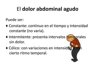 El dolor abdominal agudo
Puede ser:
♦ Constante: continuo en el tiempo y intensidad
constante (no varía).
♦ Intermitente: presenta intervalos temporales
sin dolor.
♦ Cólico: con variaciones en intensidad y con
cierto ritmo temporal.
 