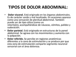 TIPOS DE DOLOR ABDOMINAL:
• Dolor visceral. Está originado en los órganos abdominales.
Es de carácter sordo y mal localizado. En ocasiones aparece
como una sensación de plenitud abdominal. También
puede ser de tipo cólico (como un
retortijón), acompañándose de náuseas, vómitos, palidez y
sudoración.
• Dolor parietal. Está originado en estructuras de la pared
abdominal. Se agrava con los movimientos y aumenta con
la palpación.
• Dolor referido. Se percibe en regiones anatómicas
diferentes a la zona de estimulación y se produce por que
esta zona de estimulación comparte segmento neuronal
sensorial con el área dolorosa.
 