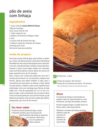 pão de aveia
com linhaça
ingredientes
1 xícara (chá) de Aveia NESTLÉ Flocos
100g de manteiga
meia xícara (chá) de mel
1 colher (sopa) de sal
3 tabletes de fermento biológico (45g)
2 ovos
5 xícaras (chá) de farinha de trigo
3 colheres (sopa) de sementes de linhaça
manteiga para untar
farinha de trigo para polvilhar

modo de preparo
Ferva duas xícaras (chá) de água. Junte a Aveia, a manteiga, o mel e o sal. Deixe amornar e acrescente o fer­ ento já
m
dissolvido em meia xícara (chá) de água morna. Acrescente os ovos, a farinha de trigo e a linhaça, mis­ urando bem.
t
Coloque a massa numa tigela untada com manteiga,
cubra com filme plástico e deixe dobrar de volume em
lugar aquecido (cerca de 30 minutos).
Sove a massa com a ponta dos dedos por cerca de 5

Rendimento: 2 pães

minutos para remover o ar. Se necessário, coloque mais
farinha, apenas para poder modelar os pães, pois a
10

Tempo de preparo: 60 minutos*

consistência da massa deve ser elástica e mole. Divida

Tempo de crescimento da massa: 70 minutos

em duas partes e modele os pães numa superfície bem

*não consideramos o tempo de crescimento da massa

en­ arinhada. Unte com manteiga duas fôrmas de bolo
f
inglês com 1 litro de capacidade (22 x 9 x 6 cm) e coloque os pães. Cubra novamente com um pano e deixe
crescer em local quente por cerca de 40 minutos ou até
dobrarem de volume. Asse em forno médio alto (200°C),
preaquecido, por cerca de 40 minutos.

faz bem saber
Cereal da mesma família do trigo, a aveia
é bastante nutritiva, pois no processo de
beneficiamento não perde as vitaminas
e os minerais. Além disso,
é rica em proteínas e
fibras solúveis.

dicas
A semente de linhaça é encontrada em
grandes redes de supermercado ou, mais
facilmente, em lojas de produtos naturais.
Pincele margarina light e espalhe Aveia em
Flocos sobre o pão ainda quente.
Substitua a semente de linhaça por duas
colheres (sopa) de
semente de
papoula ou
castanha de
caju picada.

 