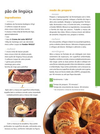 pão de lingüiça

modo de preparo

ingredientes

Prepare a “panquequinha” da fermentação com o leite.

• massa

abra uma cavidade. Despeje a “panquequinha” fermen-

• massa
Em uma travessa grande, coloque a farinha de trigo e

3 tabletes de fermento biológico (45g)

tada. Acrescente o ovo, o Creme de Leite, a manteiga e

2 colheres (sopa) de açúcar

o Fondor MAGGI. Misture os ingredientes, incorporando

meia xícara (chá) de leite morno

a farinha de trigo aos poucos. Trabalhe a massa até

4 xícaras e meia (chá) de farinha de trigo,

desgrudar das mãos. Deixe a massa crescer até dobrar

aproximadamente

de tamanho. Enquanto isso, prepare o recheio.

1 ovo

• recheio

1 lata de Creme de Leite Nestlé®

Em uma panela, refogue o bacon na sua própria gordura,

100g de manteiga sem sal, derretida
meia colher (sopa) de Fondor Maggi

®

junte a cebola e deixe dourar. Adicione a lingüiça picada
e refogue até dourar. Desligue e adicione a salsa.

• recheio
1 xícara (chá) de bacon picado

• montagem

meia xícara (chá) de cebola picada

Abra a massa no formato de um retângulo com meio

meio quilo de lingüiça fresca picada

cen­ ímetro de espessura, em superfície enfarinhada.
t

3 colheres (sopa) de salsa picada

Espalhe o recheio e enrole a massa cuidadosamente para

1 gema para pincelar

não rasgar. Junte as duas pontas do pão e coloque em

manteiga para untar

uma fôrma redonda grande (28cm de diâmetro), untada

farinha de trigo para polvilhar

e enfarinhada. Faça cortes profundos com a tesoura ou
com uma faca na superfície do pão e pincele com a gema
batida. Asse em forno médio alto (200ºC), preaquecido,
por 40 minutos ou até que fique dourado.
Rendimento: 1 pão

1
Após abrir a massa em superfície enfarinhada,
espalhe bem o recheio e enrole como rocambole
cuidadosamente para a massa não rasgar.

2
Com a massa já na assadeira, faça cortes
profundos na superfície do pão, utilizando uma
tesoura ou faca, conforme indicado na figura.

Tempo de preparo: 70 minutos*
Tempo de crescimento da massa: 40 minutos
* não computamos o tempo de crescimento da massa

11

 
