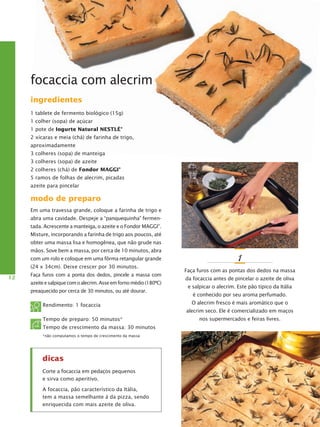 focaccia com alecrim
ingredientes
1 tablete de fermento biológico (15g)
1 colher (sopa) de açúcar
1 pote de Iogurte Natural Nestlé®
2 xícaras e meia (chá) de farinha de trigo,
aproximadamente
3 colheres (sopa) de manteiga
3 colheres (sopa) de azeite
2 colheres (chá) de Fondor Maggi®
5 ramos de folhas de alecrim, picadas
azeite para pincelar

modo de preparo
Em uma travessa grande, coloque a farinha de trigo e
abra uma cavidade. Despeje a “panquequinha” fermentada. Acrescente a manteiga, o azeite e o Fondor MAGGI®.
Misture, incorporando a farinha de trigo aos poucos, até
obter uma massa lisa e homogênea, que não grude nas
mãos. Sove bem a massa, por cerca de 10 minutos, abra
com um rolo e coloque em uma fôrma retangular grande
(24 x 34cm). Deixe crescer por 30 minutos.
12

Faça furos com a ponta dos dedos, pincele a massa com
azeite e salpique com o alecrim. Asse em forno médio (180ºC)
preaquecido por cerca de 30 minutos, ou até dourar.

Rendimento: 1 focaccia
Tempo de preparo: 50 minutos*
Tempo de crescimento da massa: 30 minutos
*não computamos o tempo de crescimento da massa

dicas
Corte a focaccia em pedaços pequenos
e sirva como aperitivo.
A focaccia, pão característico da Itália,
tem a massa semelhante à da pizza, sendo
enriquecida com mais azeite de oliva.

1
Faça furos com as pontas dos dedos na massa
da focaccia antes de pincelar o azeite de oliva
e salpicar o alecrim. Este pão típico da Itália
é conhecido por seu aroma perfumado.
O alecrim fresco é mais aromático que o
alecrim seco. Ele é comercializado em maços
nos supermercados e feiras livres.

 