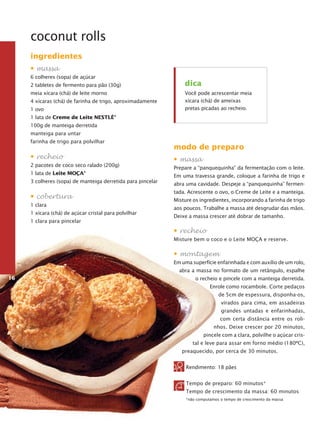 coconut rolls
ingredientes
• massa
6 colheres (sopa) de açúcar
2 tabletes de fermento para pão (30g)
meia xícara (chá) de leite morno
4 xícaras (chá) de farinha de trigo, aproximadamente
1 ovo

dica
Você pode acrescentar meia
xícara (chá) de ameixas
pretas picadas ao recheio.

1 lata de Creme de Leite Nestlé®
100g de manteiga derretida
manteiga para untar
farinha de trigo para polvilhar

• recheio
2 pacotes de coco seco ralado (200g)
1 lata de Leite Moça®
3 colheres (sopa) de manteiga derretida para pincelar

• cobertura
1 clara
1 xícara (chá) de açúcar cristal para polvilhar
1 clara para pincelar

modo de preparo
• massa
Prepare a “panquequinha” da fermentação com o leite.
Em uma travessa grande, coloque a farinha de trigo e
abra uma cavidade. Despeje a “panquequinha” fermentada. Acrescente o ovo, o Creme de Leite e a manteiga.
Misture os ingredientes, incorporando a farinha de trigo
aos poucos. Trabalhe a massa até desgrudar das mãos.
Deixe a massa crescer até dobrar de tamanho.

• recheio
Misture bem o coco e o Leite Moça e reserve.

• montagem
Em uma superfície enfarinhada e com auxílio de um rolo,
abra a massa no formato de um retângulo, espalhe
16

o recheio e pincele com a manteiga derretida.
Enrole como rocam­ o­e. Corte pedaços
b l
de 5cm de espessura, disponha-os,
virados para cima, em assadeiras
grandes untadas e en­ ari­ ha­ as,
f n d
com certa distância entre os ro­­
li­
nhos. Deixe crescer por 20 minutos,
pin­ ele com a clara, polvilhe o açúcar crisc
tal e leve para assar em forno médio (180ºC),
pre­ ­ uecido, por cerca de 30 minutos.
aq
Rendimento: 18 pães
Tempo de preparo: 60 minutos*
Tempo de crescimento da massa: 60 minutos
*não computamos o tempo de crescimento da massa

 