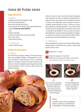 rosca de frutas secas
ingredientes

Divida a massa em duas e abra em formato retangular

• massa

com auxílio de um rolo, em superfície enfarinhada. Es-

2 tabletes de fermento biológico (30g)

palhe as frutas secas sobre as duas metades de massa

meia xícara (chá) de açúcar

e enrole como rocambole. Una as pontas de cada ro­

meia xícara (chá) de leite morno

cam­ ole, dando formato de rosca. Transfira as roscas
b

4 xícaras (chá) de farinha de trigo, aproximadamente

para assadeiras redondas grandes e, com uma tesoura

1 lata de Creme de Leite Nestlé

ou faca, faça cortes profundos na lateral da massa, com

1 ovo

4 centímetros de distância. Torça as partes da massa,

®

100g de manteiga

al­ er­ adamente, para que fiquem achatadas na assadeit n

2 xícaras (chá) de frutas secas bem picadas

ra. Pincele com a gema e asse em forno médio (180°C),

(figo, maçã, pêra)

prea­ uecido, por aproximadamente 30 minutos.
q

1 gema para pincelar

• cobertura
1 xícara (chá) de açúcar

• cobertura
Leve ao fogo baixo o açúcar e meia xícara (chá) de água.
Quando estiver em ponto de fio, pincele a calda ainda
quente sobre a rosca.

modo de preparo
• massa

Rendimento: 2 roscas

Em uma travessa grande, coloque a farinha de trigo e

Tempo de preparo: 50 minutos*

abra uma cavidade. Despeje a “panquequinha” na fari-

Tempo de crescimento da massa: 40 minutos

nha, acrescente o Creme de Leite, o ovo e a manteiga.

*não computamos o tempo de crescimento da massa

Misture e incorpore a fa­ inha de trigo aos poucos, até
r
obter uma massa homogênea, que não grude nas mãos,
sovando bastante. Cubra a massa e deixe crescer até
dobrar de volume.
18

1

2

Com a rosca na assadeira,
faça cortes regulares na
lateral da massa com
uma tesoura ou faca,
tomando cuidado para
que não rasgue.

Torça alternadamente
as partes cortadas da
massa, deixando o
recheio aparente.

dica
Se preferir, faça a rosca recheada de
nozes e uva passa, ou utilize frutas
cristalizadas, na mesma quantidade.

 