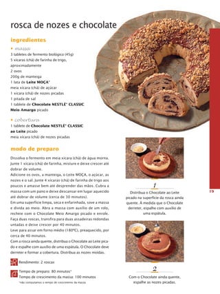 rosca de nozes e chocolate
ingredientes
• massa
3 tabletes de fermento biológico (45g)
5 xícaras (chá) de farinha de trigo,
aproximadamente
2 ovos
200g de manteiga
1 lata de Leite Moça®
meia xícara (chá) de açúcar
1 xícara (chá) de nozes picadas
1 pitada de sal
1 tablete de Chocolate NESTLÉ® CLASSIC
Meio Amargo picado

• cobertura
1 tablete de Chocolate NESTLÉ® CLASSIC
ao Leite picado
meia xícara (chá) de nozes picadas

modo de preparo
Dissolva o fermento em meia xícara (chá) de água morna.
Junte 1 xícara (chá) de farinha, misture e deixe crescer até
dobrar de volume.
Adicione os ovos, a manteiga, o Leite Moça, o açúcar, as
nozes e o sal. Junte 4 xícaras (chá) de farinha de trigo aos
poucos e amasse bem até desprender das mãos. Cubra a
massa com um pano e deixe descansar em lugar aquecido
até dobrar de volume (cerca de 30 minutos).
Em uma superfície limpa, seca e enfarinhada, sove a mas­ a
s
e divida ao meio. Abra a massa com auxílio de um rolo,
recheie com o Chocolate Meio Amargo picado e enrole.

1
Distribua o Chocolate ao Leite
picado na superfície da rosca ainda
quente. À medida que o Chocolate
derreter, espalhe com auxílio de
uma espátula.

Faça duas roscas, transfira para duas assadeiras redondas
untadas e deixe crescer por 40 minutos.
Leve para assar em forno médio (180ºC), preaquecido, por
cerca de 40 minutos.
Com a rosca ainda quente, distribua o Chocolate ao Leite picado e espalhe com auxílio de uma espátula. O Chocolate deve
derreter e formar a cobertura. Distribua as nozes moídas.
Rendimento: 2 roscas
Tempo de preparo: 80 minutos*
Tempo de crescimento da massa: 100 minutos
*não computamos o tempo de crescimento da massa

2
Com o Chocolate ainda quente,
espalhe as nozes picadas.

19

 