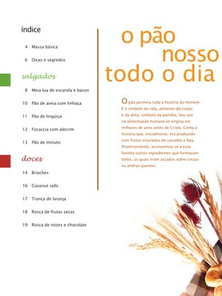 índice
	 4	 Massa básica
	 6	 Dicas e segredos

salgados

o pão
nosso
todo o dia

	 8	 Meia lua de escarola e bacon
	10	 Pão de aveia com linhaça

O pão permeia toda a história do Homem.
É o símbolo da vida, alimento do corpo

	11	 Pão de lingüiça

e da alma, símbolo da partilha. Seu uso
na alimentação humana se origina em

	12	 Focaccia com alecrim

milhares de anos antes de Cristo. Conta a
história que, inicialmente, era produzido

	13	 Pão de minuto

doces

com frutos triturados de carvalho e faia.
Posteriormente, acrescentou-se a essa
farinha outros ingredientes que formavam
bolos, os quais eram assados sobre cinzas
ou pedras quentes.

	14	 Brioches
16	 Coconut rolls
	17	 Trança de laranja
	18	 Rosca de frutas secas
	19	 Rosca de nozes e chocolate

 