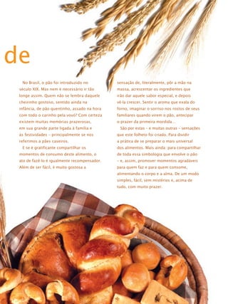 de
No Brasil, o pão foi introduzido no

sensação de, literalmente, pôr a mão na

século XIX. Mas nem é necessário ir tão

massa, acrescentar os ingredientes que

longe assim. Quem não se lembra daquele

irão dar aquele sabor especial, e depois

cheirinho gostoso, sentido ainda na

vê-la crescer. Sentir o aroma que exala do

infância, de pão quentinho, assado na hora

forno, imaginar o sorriso nos rostos de seus

com todo o carinho pela vovó? Com certeza

familiares quando virem o pão, antecipar

existem muitas memórias prazerosas,

o prazer da primeira mordida…

em sua grande parte ligada à família e

São por estas – e muitas outras – sensações

às festividades – principalmente se nos

que este folheto foi criado. Para dividir

referimos a pães caseiros.

a prática de se preparar o mais universal

E se é gratificante compartilhar os

dos alimentos. Mais ainda: para compartilhar

momentos de consumo deste alimento, o

de toda essa simbologia que envolve o pão

ato de fazê-lo é igualmente recompensador.

– e, assim, promover momentos agradáveis

Além de ser fácil, é muito gostosa a

para quem faz e para quem consome,
alimentando o corpo e a alma. De um modo
simples, fácil, sem mistérios e, acima de
tudo, com muito prazer.

 