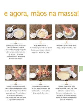 e agora, mãos na massa!

1

2

3

Coloque o restante da farinha

Acrescente os ovos e

Trabalhe a massa com as mãos

de trigo em uma travessa,

misture os ingredientes do centro

até que desgrude da travessa.

reservando uma pequena parte.

da travessa, incorporando aos

Abra uma cavidade no centro

poucos a farinha de trigo.

da farinha e despeje a
“panquequinha”. Acrescente
também a manteiga.

5

4

5

6

Polvilhe com farinha de trigo

Continue sovando a massa

Coloque a massa em uma

uma superfície de trabalho limpa

do pão, pressionando-a, até

travessa grande, cubra com filme

e seca. Transfira a massa do pão

que fique lisa e homogênea,

plástico e um pano limpo.

para esta superfície e trabalhe

desgrudando das mãos.

Deixe em local aquecido e sem

a massa, pressionando-a e

ventilação. Assim que a massa

esticando-a com uma das mãos

dobrar de volume estará pronta

e segurando com a outra.

para ser modelada!

 