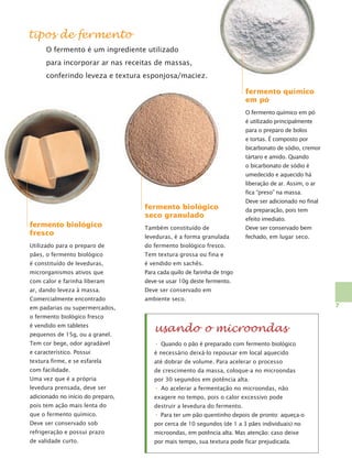 tipos de fermento
O fermento é um ingrediente utilizado
para incorporar ar nas receitas de massas,
conferindo leveza e textura esponjosa/maciez.
fermento químico
em pó
O fermento químico em pó
é utilizado principalmente
para o preparo de bolos
e tortas. É composto por
bicarbonato de sódio, cremor
tártaro e amido. Quando
o bicarbonato de sódio é
umedecido e aquecido há
liberação de ar. Assim, o ar
fica “preso” na massa.

fermento biológico
seco granulado

Deve ser adicionado no final
da preparação, pois tem
efeito imediato.

fermento biológico
fresco

Também constituído de

Deve ser conservado bem

leveduras, é a forma granulada

fechado, em lugar seco.

Utilizado para o preparo de

do fermento biológico fresco.

pães, o fermento biológico

Tem textura grossa ou fina e

é constituído de leveduras,

é vendido em sachês.

microrganismos ativos que

Para cada quilo de farinha de trigo

com calor e farinha liberam

deve-se usar 10g deste fermento.

ar, dando leveza à massa.

Deve ser conservado em

Comercialmente encontrado

ambiente seco.
7

em padarias ou supermercados,
o fermento biológico fresco
pequenos de 15g, ou a granel.

usando o microondas

Tem cor bege, odor agradável

•

e característico. Possui

é necessário deixá-lo repousar em local aquecido

textura firme, e se esfarela

até dobrar de volume. Para acelerar o processo

com facilidade.

de crescimento da massa, coloque-a no microondas

é vendido em tabletes

Quando o pão é preparado com fermento biológico

Uma vez que é a própria

por 30 segundos em potência alta.

levedura prensada, deve ser

•

adicionado no início do preparo,

exagere no tempo, pois o calor excessivo pode

pois tem ação mais lenta do

destruir a levedura do fermento.

Ao acelerar a fermentação no microondas, não

que o fermento químico.

• Para ter um pão quentinho depois de pronto: aqueça-o

Deve ser conservado sob

por cerca de 10 segundos (de 1 a 3 pães individuais) no

refrigeração e possui prazo

microondas, em potência alta. Mas atenção: caso deixe

de validade curto.

por mais tempo, sua textura pode ficar prejudicada.

 