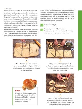 • massa
Prepare a “panquequinha” da fermentação utilizando

Curve os pães em forma de meia lua e coloque-os em

uma xícara (chá) de água morna. Em uma travessa

assadeira untada e enfarinhada, deixando espaço entre

grande, coloque a farinha de trigo e abra uma cavidade.

um e outro. Cubra novamente e deixe descansar até

Despeje a “panquequinha” fermentada. Acrescente os

dobrar de volume. Pincele a gema e leve para assar

ovos, a manteiga, o queijo ralado, o Creme MAGGI

em forno médio (180°C), preaquecido por cerca de 30

e misture, incorporando a farinha de trigo aos poucos

minutos ou até ficarem dourados.

até desgrudar das mãos. Sove a massa por cerca de
10 minutos, cubra e deixe crescer em local aquecido

Rendimento: 12 pães

até dobrar de volume.
Sove a massa novamente, abra com um rolo, formando

Tempo de preparo: 70 minutos*

uma tira comprida e larga (cerca de 30cm de largura).

Tempo de crescimento da massa: 60 minutos

Corte a massa em triângulos e recheie. Enrole os triân-

*não computamos o tempo de crescimento da massa

gulos começando da parte mais larga para a mais fina.

1

2

Após abrir a massa com um rolo,

Coloque uma colher (sopa) cheia de

corte seis quadrados e depois divida-os

recheio em cada triângulo e espalhe. Enrole

em triângulos, com auxílio de um cortador

os triângulos começando da parte mais

de massa ou faca.

larga para a mais fina.

dicas
Se preferir, recheie os pãezinhos
com 100g de mussarela e 100g
de presunto fatiados e picados.
Modele os pãezinhos em
formato de nozinho.

3
Curve os pães em forma de meia lua
virando ligeiramente as pontas. Transfira
para a assadeira, cubra e deixe crescer até
dobrar de volume antes de assar.

9

 