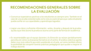 RECOMENDACIONES GENERALES SOBRE
LA EVALUACIÓN
•

Comunicar expectativas positivas a los estudiantes es siempre sano. También en el
caso de una prueba estandarizada como esta es esencial para que cada estudiante
pueda confiar en sus capacidades y aprendizajes logrados.

•

Lograr una clara y suficiente información –antes, durante y después de la pruebaayuda a que ésta asuma la prueba se asuma como parte de formación académica.

•

Es recomendable que el equipo docente y la Dirección se reúnan periódicamente
para discutir cómo va el proceso formativo en el centro. El análisis colectivo aporta
datos muy ricos sobre lo que está sucediendo en el aula, así como también ofrece
la posibilidad de compartir buenas prácticas pedagógicas que ayudan a mejorar el
trabajo docente.

 