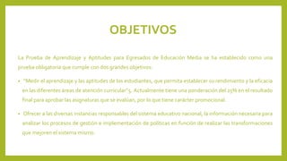 OBJETIVOS
La Prueba de Aprendizaje y Aptitudes para Egresados de Educación Media se ha establecido como una
prueba obligatoria que cumple con dos grandes objetivos:
•

“Medir el aprendizaje y las aptitudes de los estudiantes, que permita establecer su rendimiento y la eficacia
en las diferentes áreas de atención curricular”5. Actualmente tiene una ponderación del 25% en el resultado
final para aprobar las asignaturas que se evalúan, por lo que tiene carácter promocional.

•

Ofrecer a las diversas instancias responsables del sistema educativo nacional, la información necesaria para
analizar los procesos de gestión e implementación de políticas en función de realizar las transformaciones
que mejoren el sistema mismo.

 