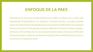 ENFOQUE DE LA PAES
Partiendo de los fines que normativamente tiene la PAES, el enfoque de su diseño está
directamente fundamentado en los principios curriculares del país. La prueba pretende
valorar los niveles de logro de aprendizaje que los estudiantes de Bachillerato han alcanzado

durante su formación en las asignaturas básicas: Matemática, Estudios Sociales, Lenguaje y
Literatura y Ciencias Naturales. Es una evaluación estandarizada y externa que el Ministerio
de Educación aplica a todos los estudiantes de Segundo Año de Bachillerato, por lo que se

convierte en una evaluación censal.

 