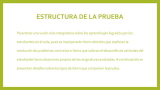 ESTRUCTURA DE LA PRUEBA
Para tener una visión más integradora sobre los aprendizajes logrados por los
estudiantes en el aula, pues se incorporarán ítems abiertos que exploran la
resolución de problemas concretos e ítems que valoran el desarrollo de actitudes del
estudiante hacia situaciones propias de las asignaturas evaluadas. A continuación se

presentan detalles sobre los tipos de ítems que componen la prueba.

 