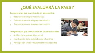 ¿QUÉ EVALUARÁ LA PAES ?
Competencias que se evaluarán en Matemática:
1.

Razonamiento lógico matemático

2.

Comunicación con lenguaje matemático

3.

Comunicación con lenguaje matemático

Competencias que se evaluarán en Estudios Sociales:
1.

Análisis de la problemática social

2.

Investigación de la realidad social e histórica

3.

Participación crítica y responsable en la sociedad

 