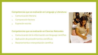 Competencias que se evaluarán en Lenguaje y Literatura:
1.

Comunicación literaria

2.

Comprensión lectora

3.

Expresión escrita

Competencias que se evaluarán en Ciencias Naturales:
1.

Comunicación de la información con lenguaje científico

2.

Aplicación de procedimientos científicos

3.

Razonamiento e interpretación científica

 