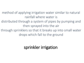 sprinkler irrigation
method of applying irrigation water similar to natural
rainfall where water is
distributed through a system of pipes by pumping and
then sprayed into the air
through sprinklers so that it breaks up into small water
drops which fall to the ground
 
