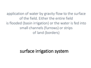 surface irrigation system
application of water by gravity flow to the surface
of the field. Either the entire field
is flooded (basin irrigation) or the water is fed into
small channels (furrows) or strips
of land (borders)
 