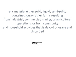 waste
any material either solid, liquid, semi-solid,
contained gas or other forms resulting
from industrial, commercial, mining, or agricultural
operations, or from community
and household activities that is devoid of usage and
discarded
 