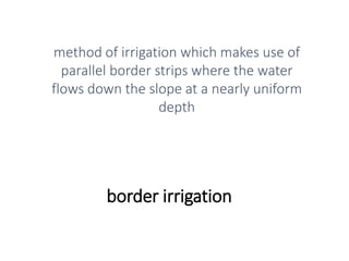 border irrigation
method of irrigation which makes use of
parallel border strips where the water
flows down the slope at a nearly uniform
depth
 