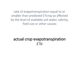 actual crop evapotranspiration
ETa
rate of evapotranspiration equal to or
smaller than predicted ETcrop as affected
by the level of available soil water, salinity,
field size or other causes
 