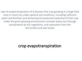 crop evapotranspiration
rate of evapotranspiration of a disease-free crop growing in a large field
(one or more ha) under optimal soil conditions, including sufficient
water and fertilizer and achieving full production potential of that crop
under the given growing environment; includes water loss through
transpiration by the vegetation, and vaporation from the
soil surface and wet leaves
 