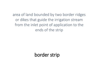 border strip
area of land bounded by two border ridges
or dikes that guide the irrigation stream
from the inlet point of application to the
ends of the strip
 