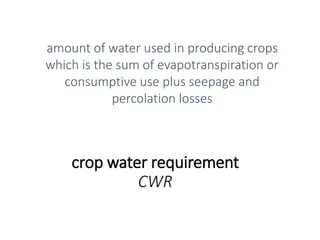 crop water requirement
CWR
amount of water used in producing crops
which is the sum of evapotranspiration or
consumptive use plus seepage and
percolation losses
 