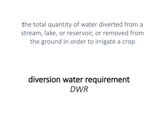 diversion water requirement
DWR
the total quantity of water diverted from a
stream, lake, or reservoir, or removed from
the ground in order to irrigate a crop
 