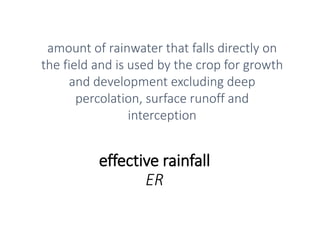 effective rainfall
ER
amount of rainwater that falls directly on
the field and is used by the crop for growth
and development excluding deep
percolation, surface runoff and
interception
 