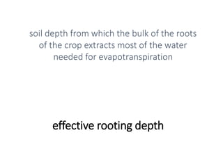 effective rooting depth
soil depth from which the bulk of the roots
of the crop extracts most of the water
needed for evapotranspiration
 