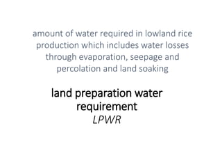 land preparation water
requirement
LPWR
amount of water required in lowland rice
production which includes water losses
through evaporation, seepage and
percolation and land soaking
 