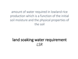 land soaking water requirement
LSR
amount of water required in lowland rice
production which is a function of the initial
soil moisture and the physical properties of
the soil
 