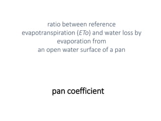 pan coefficient
ratio between reference
evapotranspiration (ETo) and water loss by
evaporation from
an open water surface of a pan
 