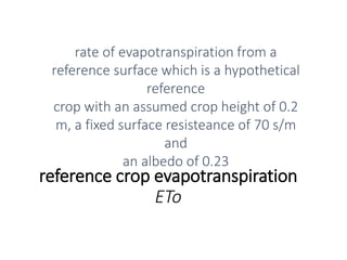 reference crop evapotranspiration
ETo
rate of evapotranspiration from a
reference surface which is a hypothetical
reference
crop with an assumed crop height of 0.2
m, a fixed surface resisteance of 70 s/m
and
an albedo of 0.23
 