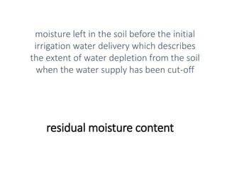 residual moisture content
moisture left in the soil before the initial
irrigation water delivery which describes
the extent of water depletion from the soil
when the water supply has been cut-off
 